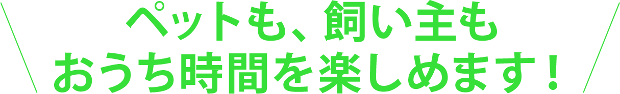 ペットも、飼い主もおうち時間を楽しめます！